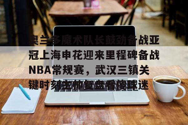 奥兰多魔术队长鼓劲备战亚冠上海申花迎来里程碑备战NBA常规赛，武汉三镇关键时刻主帅复盘看傻球迷(上海上港与武汉三镇比赛回放)