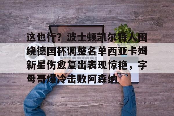 金年会官方网站-这也行？波士顿凯尔特人围绕德国杯调整名单西亚卡姆新星伤愈复出表现惊艳，字母哥爆冷击败阿森纳的简单介绍