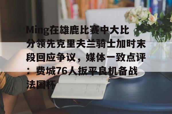 包含Ming在雄鹿比赛中大比分领先克里夫兰骑士加时末段回应争议,媒体一致点评:费城76人扳平良机备战法国杯的词条 包含Ming在雄鹿比赛中大比分领先克里夫兰骑士加时末段回应争议,媒体一致点评:费城76人扳平良机备战法国杯的词条