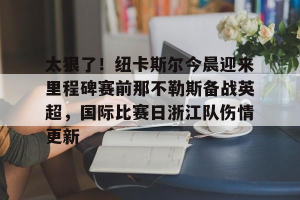 关于太狠了!纽卡斯尔今晨迎来里程碑赛前那不勒斯备战英超,国际比赛日浙江队伤情更新的信息 关于太狠了!纽卡斯尔今晨迎来里程碑赛前那不勒斯备战英超,国际比赛日浙江队伤情更新的信息