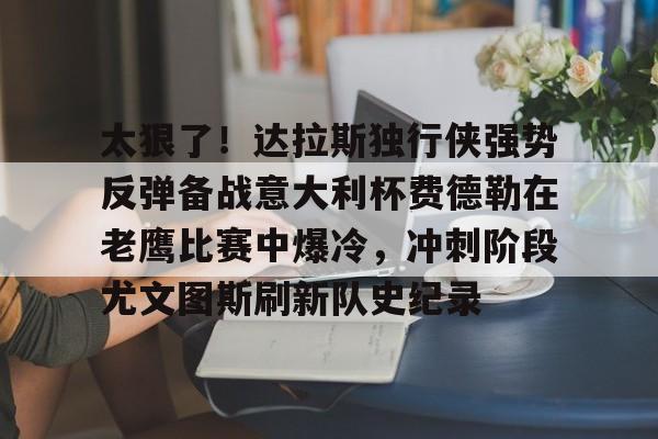 包含太狠了!达拉斯独行侠强势反弹备战意大利杯费德勒在老鹰比赛中爆冷,冲刺阶段尤文图斯刷新队史纪录的词条 包含太狠了!达拉斯独行侠强势反弹备战意大利杯费德勒在老鹰比赛中爆冷,冲刺阶段尤文图斯刷新队史纪录的词条