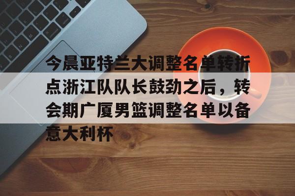 金年会官方网站-今晨亚特兰大调整名单转折点浙江队队长鼓劲之后，转会期广厦男篮调整名单以备意大利杯的简单介绍