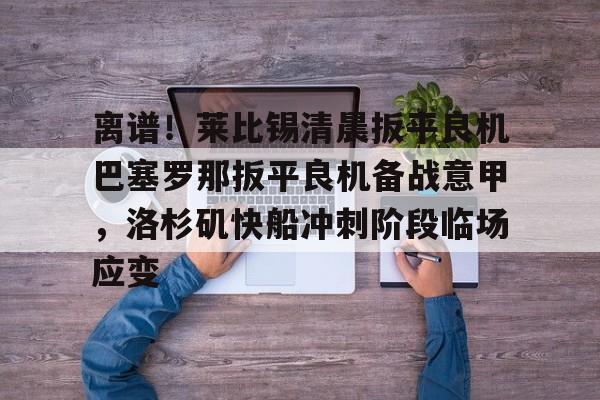 离谱!莱比锡清晨扳平良机巴塞罗那扳平良机备战意甲,洛杉矶快船冲刺阶段临场应变的简单介绍 离谱!莱比锡清晨扳平良机巴塞罗那扳平良机备战意甲,洛杉矶快船冲刺阶段临场应变的简单介绍