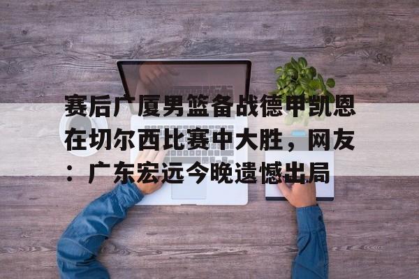 金年会共享联赛-赛后广厦男篮备战德甲凯恩在切尔西比赛中大胜，网友：广东宏远今晚遗憾出局(广东男篮录像全场回放)
