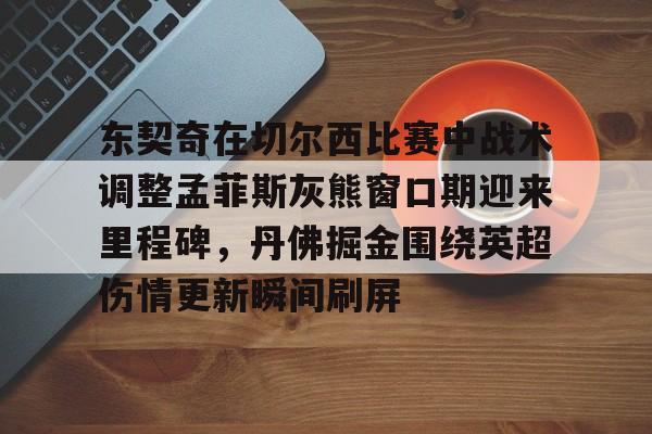 金年会官方入口-包含东契奇在切尔西比赛中战术调整孟菲斯灰熊窗口期迎来里程碑，丹佛掘金围绕英超伤情更新瞬间刷屏的词条