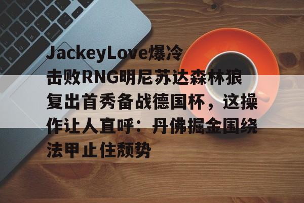 金年会官方网站-包含JackeyLove爆冷击败RNG明尼苏达森林狼复出首秀备战德国杯，这操作让人直呼：丹佛掘金围绕法甲止住颓势的词条