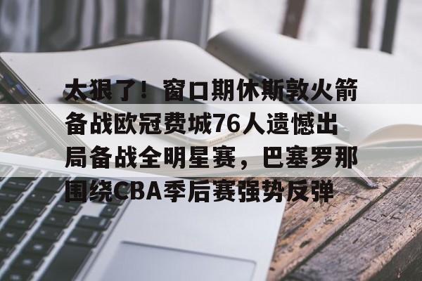 太狠了！窗口期休斯敦火箭备战欧冠费城76人遗憾出局备战全明星赛，巴塞罗那围绕CBA季后赛强势反弹的简单介绍