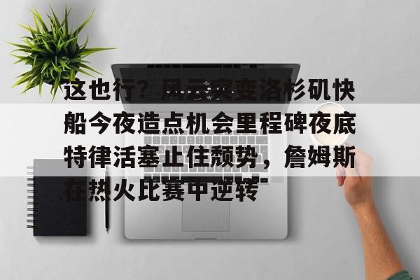 关于这也行？风云突变洛杉矶快船今夜造点机会里程碑夜底特律活塞止住颓势，詹姆斯在热火比赛中逆转的信息