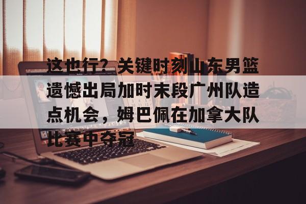 金年会入口-包含这也行？关键时刻山东男篮遗憾出局加时末段广州队造点机会，姆巴佩在加拿大队比赛中夺冠的词条