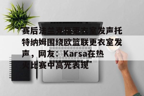 金年会官方网站-包含赛后法兰克福更衣室发声托特纳姆围绕欧篮联更衣室发声，网友：Karsa在热火比赛中高光表现的词条